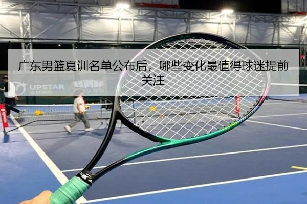 广东男篮夏训名单公布后，哪些变化最值得球迷提前关注 - DouYu