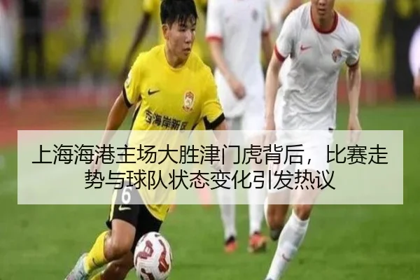上海海港主场大胜津门虎背后，比赛走势与球队状态变化引发热议（DouYu）